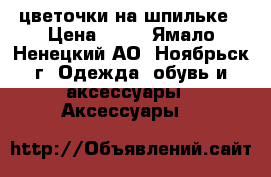 цветочки на шпильке › Цена ­ 30 - Ямало-Ненецкий АО, Ноябрьск г. Одежда, обувь и аксессуары » Аксессуары   